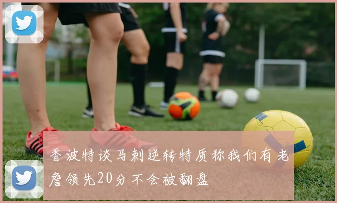 香波特谈马刺逆转特质称我们有老詹领先20分不会被翻盘