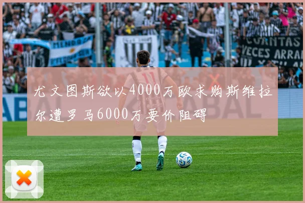 尤文图斯欲以4000万欧求购斯维拉尔遭罗马6000万要价阻碍