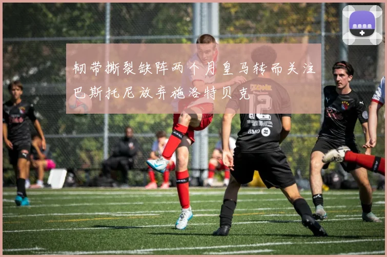 韧带撕裂缺阵两个月皇马转而关注巴斯托尼放弃施洛特贝克