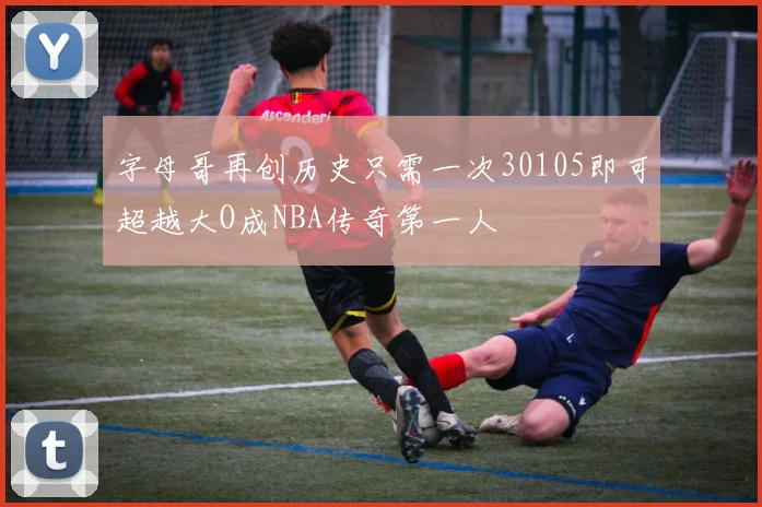 字母哥再创历史只需一次30105即可超越大O成NBA传奇第一人
