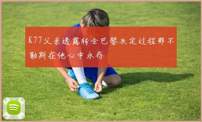 K77父亲透露转会巴黎决定过程那不勒斯在他心中永存