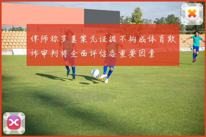 律师称罗基案无证据不构成体育欺诈审判将全面评估各重要因素
