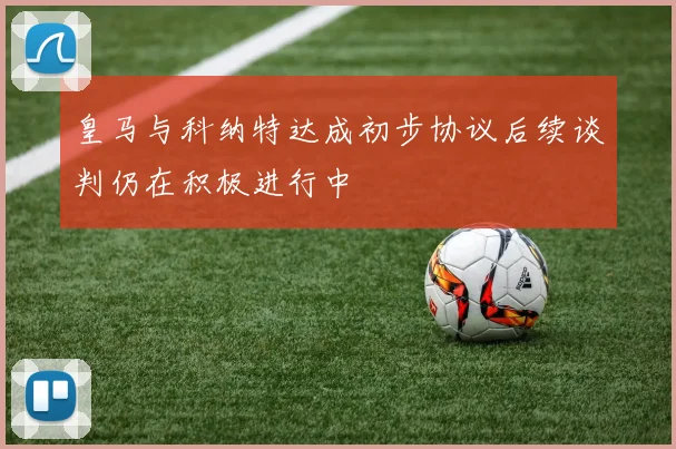 皇马与科纳特达成初步协议后续谈判仍在积极进行中