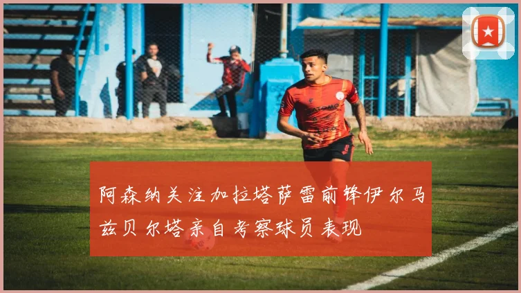 阿森纳关注加拉塔萨雷前锋伊尔马兹贝尔塔亲自考察球员表现