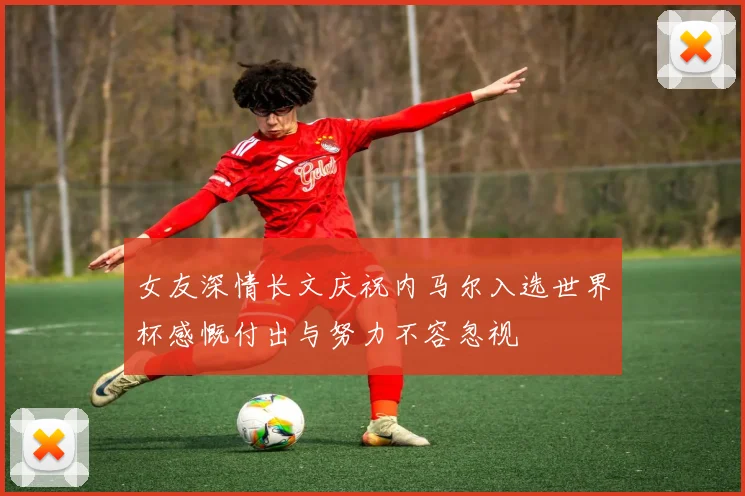 女友深情长文庆祝内马尔入选世界杯感慨付出与努力不容忽视