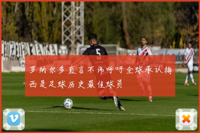 罗纳尔多直言不讳呼吁全球承认梅西是足球历史最佳球员