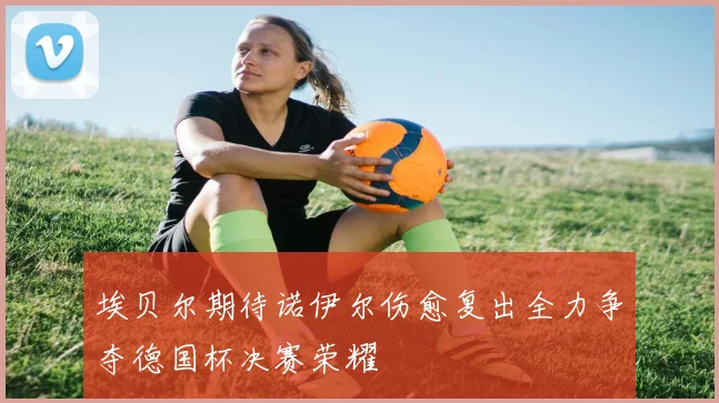埃贝尔期待诺伊尔伤愈复出全力争夺德国杯决赛荣耀