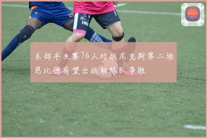 东部半决赛76人对战尼克斯第二场恩比德有望出战助球队争胜