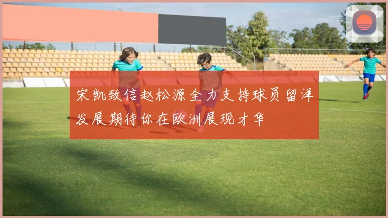 宋凯致信赵松源全力支持球员留洋发展期待你在欧洲展现才华