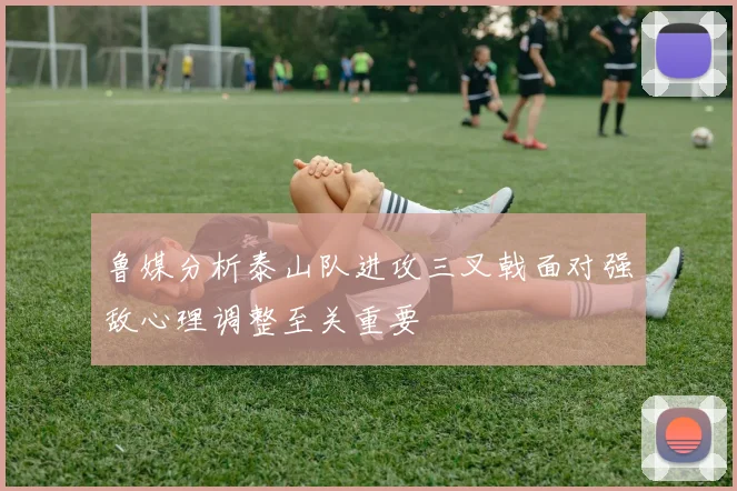 鲁媒分析泰山队进攻三叉戟面对强敌心理调整至关重要