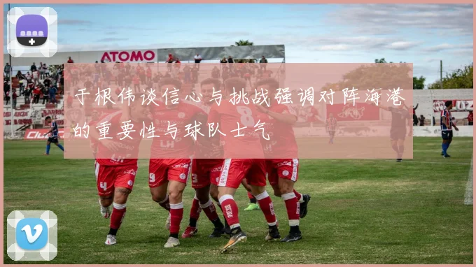 于根伟谈信心与挑战强调对阵海港的重要性与球队士气