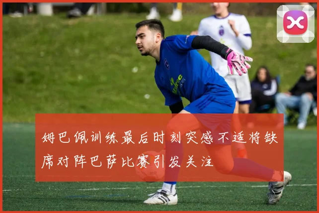姆巴佩训练最后时刻突感不适将缺席对阵巴萨比赛引发关注